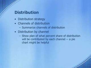 Distribution
• Distribution strategy
• Channels of distribution
– Summarize channels of distribution
• Distribution by channel
– Show plan of what percent share of distribution
will be contributed by each channel -- a pie
chart might be helpful
 