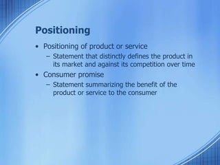 Positioning
• Positioning of product or service
– Statement that distinctly defines the product in
its market and against its competition over time
• Consumer promise
– Statement summarizing the benefit of the
product or service to the consumer
 