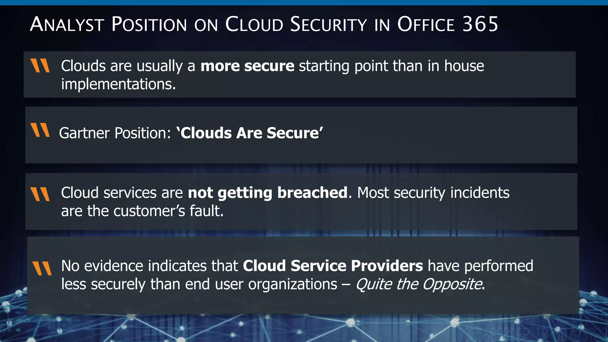 15
© 2017 SWC Technology Partners www.SWC.com
Clouds are usually a more secure starting point than in house
implementations.
“
ANALYST POSITION ON CLOUD SECURITY IN OFFICE 365
Cloud services are not getting breached. Most security incidents
are the customer’s fault.
“
No evidence indicates that Cloud Service Providers have performed
less securely than end user organizations – Quite the Opposite.
“
“Gartner Position: ‘Clouds Are Secure’
 