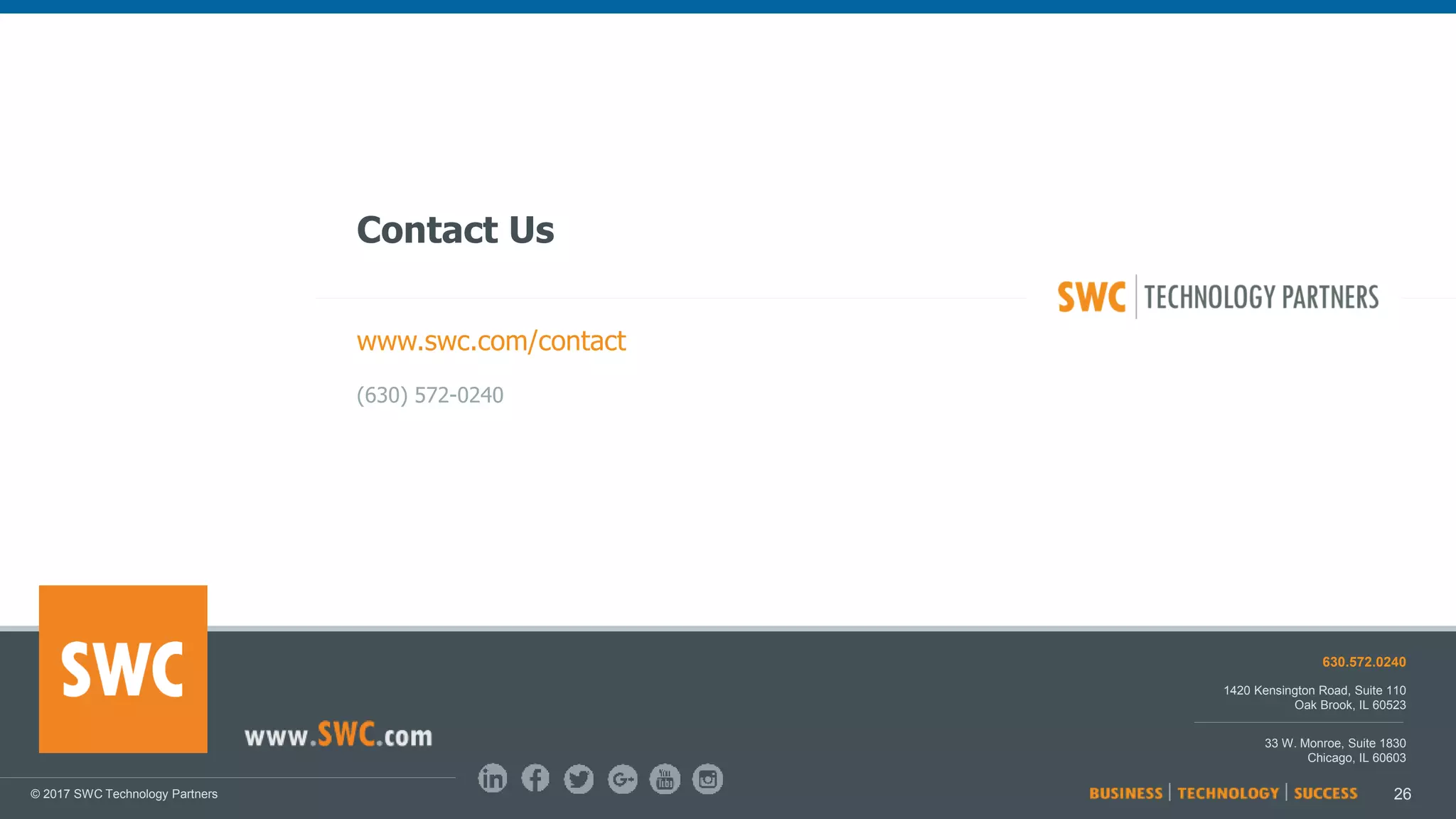 26
© 2017 SWC Technology Partners www.SWC.com
26© 2017 SWC Technology Partners
1420 Kensington Road, Suite 110
Oak Brook, IL 60523
33 W. Monroe, Suite 1830
Chicago, IL 60603
630.572.0240
Contact Us
www.swc.com/contact
(630) 572-0240
 
