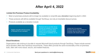 10 © TechSoup Global. All Rights Reserved.
Limited On-Premises Product Availability:
• Most on-premises products will no longer be available to nonprofits as a donation beginning April 4, 2022.
• These products will still be available through TechSoup, but only at charitable discount prices.
• Products available as a donation include:
After April 4, 2022
Eligible nonprofits will have access
to Windows Pro as a donation. ​​
Windows Server and SQL Server
will also be available to nonprofits
that operate in countries where
Azure is not currently available
(Current Azure availability can be
found here.)
Limited set of on-premises
donations will be made available for
computer labs and public-access
computers with shared devices.
Cloud Donations:
Organizations will continue to be able to request Microsoft cloud products through TechSoup. These include several
cloud donation offers that TechSoup recommends. These offers provide the same functionality of the on-premises
tools, often with more robust, secure, and resilient features.
Send your questions to: reachus@techsoup.org
 