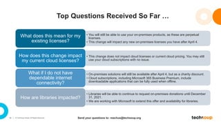 16 © TechSoup Global. All Rights Reserved.
Top Questions Received So Far …
• You will still be able to use your on-premises products, as these are perpetual
licenses.
• This change will impact any new on-premises licenses you have after April 4.
What does this mean for my
existing licenses?
• This change does not impact cloud licenses or current cloud pricing. You may still
use your cloud subscriptions with no issue.
How does this change impact
my current cloud licenses?
• On-premises solutions will still be available after April 4, but as a charity discount.
• Cloud subscriptions, including Microsoft 365 Business Premium, include
downloadable applications that can be fully used when offline.
What if I do not have
dependable internet
connectivity?
• Libraries will be able to continue to request on-premises donations until December
31, 2021.
• We are working with Microsoft to extend this offer and availability for libraries.
How are libraries impacted?
Send your questions to: reachus@techsoup.org
 