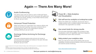 19 © TechSoup Global. All Rights Reserved.
Power BI — Data Analytics
and Visualization
*License required only for the person hosting the meeting. Audio conferencing add-on is not available for Office 365 F1
license.
**Exchange Online Archiving for Exchange Online is included in the Office 365 E3 license
and is not available for Microsoft 365 Apps for Enterprise (formerly Office 365 ProPlus license).
Audio Conferencing
This add-on gives users an option to call in to Microsoft Teams
meetings from their audio lines and to have great call quality even
if the users are remote, traveling, or have limited internet access.
$1.80 per user per month.
Advanced Threat Protection
Detect and protect your organization from malicious attacks with
email and document scanning. Know when someone tries to
impersonate your users or your organization's domains.
Starting at $0.80 per user per month.
Exchange Online Archiving for Exchange
Online**
Give users enterprise-grade email archiving and access to
archived email from Outlook and Outlook on the web. Eliminate
local archived email storage.
$0.80 per user per month.
Get self-service analytics at enterprise scale
Reduce the added cost, complexity, and security risks of
multiple solutions with an analytics platform that scales from
individuals to the organization as a whole.
Use smart tools for strong results
Find and share meaningful insights with hundreds of data
visualizations, built-in AI capabilities, tight Excel integration,
and prebuilt and custom data connectors.
Help protect your analytics data
Keep your data secure with industry-leading data security
capabilities including sensitivity labeling, end-to-end encryption,
and real-time access monitoring.
Source: https://powerbi.microsoft.com/en-us/
Again — There Are Many More!
Send your questions to: reachus@techsoup.org
 
