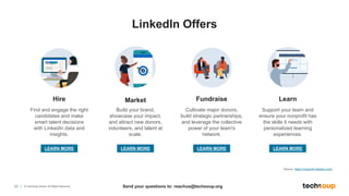 23 © TechSoup Global. All Rights Reserved.
Hire
Find and engage the right
candidates and make
smart talent decisions
with LinkedIn data and
insights.
Learn
Fundraise
Market
Build your brand,
showcase your impact,
and attract new donors,
volunteers, and talent at
scale.
Cultivate major donors,
build strategic partnerships,
and leverage the collective
power of your team's
network.
Support your team and
ensure your nonprofit has
the skills it needs with
personalized learning
experiences.
Source: https://nonprofit.linkedin.com/
LEARN MORE LEARN MORE LEARN MORE LEARN MORE
LinkedIn Offers
Send your questions to: reachus@techsoup.org
 