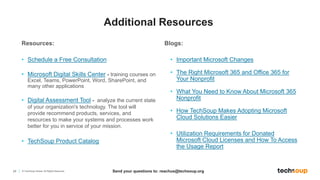 24 © TechSoup Global. All Rights Reserved.
Resources:
• Schedule a Free Consultation
• Microsoft Digital Skills Center - training courses on
Excel, Teams, PowerPoint, Word, SharePoint, and
many other applications
• Digital Assessment Tool - analyze the current state
of your organization's technology. The tool will
provide recommend products, services, and
resources to make your systems and processes work
better for you in service of your mission.
• TechSoup Product Catalog
Blogs:
• Important Microsoft Changes
• The Right Microsoft 365 and Office 365 for
Your Nonprofit
• What You Need to Know About Microsoft 365
Nonprofit
• How TechSoup Makes Adopting Microsoft
Cloud Solutions Easier
• Utilization Requirements for Donated
Microsoft Cloud Licenses and How To Access
the Usage Report
Send your questions to: reachus@techsoup.org
Additional Resources
 