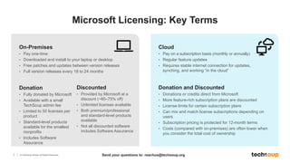 7 © TechSoup Global. All Rights Reserved.
On-Premises
• Pay one-time
• Downloaded and install to your laptop or desktop
• Free patches and updates between version releases
• Full version releases every 18 to 24 months
Cloud
• Pay on a subscription basis (monthly or annually)
• Regular feature updates
• Requires stable internet connection for updates,
synching, and working “in the cloud”
Donation
• Fully donated by Microsoft
• Available with a small
TechSoup admin fee
• Limited to 50 licenses per
product
• Standard-level products
available for the smallest
nonprofits
• Includes Software
Assurance
Discounted
• Provided by Microsoft at a
discount (~60–75% off)
• Unlimited licenses available
• Both premium/professional
and standard-level products
available
• Not all discounted software
includes Software Assurance
Donation and Discounted
• Donations or credits direct from Microsoft
• More feature-rich subscription plans are discounted
• License limits for certain subscription plans
• Can mix and match license subscriptions depending on
users
• Subscription pricing is protected for 12-month terms
• Costs (compared with on-premises) are often lower when
you consider the total cost of ownership
Microsoft Licensing: Key Terms
Send your questions to: reachus@techsoup.org
 