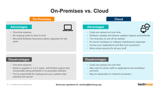 8 © TechSoup Global. All Rights Reserved.
On-Premises vs. Cloud
Advantages
• One-time expense
• No ongoing costs to have to fund
• Microsoft Software Assurance allows upgrades for two
years
On-Premises
Disadvantages
• One-time expense
• Need to upgrade in 3 to 5 years, with limited support and
functionality being prioritized in on-premises software
• You’re responsible for making sure your systems stay
patched and secure
Advantages
• Costs are spread out over time
• Software updates and feature updates happen automatically
• Turn licenses on and off as needed
• No server hardware or software maintenance expenses
• Access your applications and files from anywhere!
• More robust security for all your stuff
Cloud
Disadvantages
• Costs are spread out over time
• May need to retrain staff on applications and workflows
one-time
• May be dependent on internet connection
Send your questions to: reachus@techsoup.org
 
