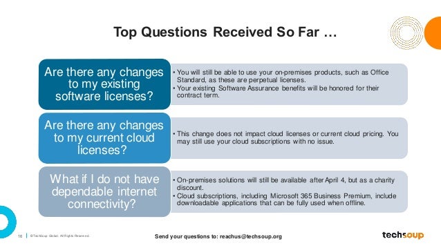 16 © TechSoup Global. All Rights Reserv ed.
Top Questions Received So Far …
• You will still be able to use your on-premises products, such as Office
Standard, as these are perpetual licenses.
• Your existing Software Assurance benefits will be honored for their
contract term.
Are there any changes
to my existing
software licenses?
• This change does not impact cloud licenses or current cloud pricing. You
may still use your cloud subscriptions with no issue.
Are there any changes
to my current cloud
licenses?
• On-premises solutions will still be available after April 4, but as a charity
discount.
• Cloud subscriptions, including Microsoft 365 Business Premium, include
downloadable applications that can be fully used when offline.
What if I do not have
dependable internet
connectivity?
Send your questions to: reachus@techsoup.org
 