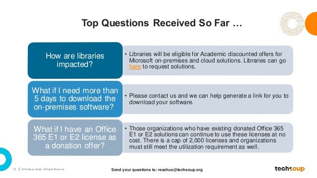 17 © TechSoup Global. All Rights Reserv ed.
Top Questions Received So Far …
• Libraries will be eligible for Academic discounted offers for
Microsoft on-premises and cloud solutions. Libraries can go
here to request solutions.
How are libraries
impacted?
• Please contact us and we can help generate a link for you to
download your software.
What if I need more than
5 days to download the
on-premises software?
• Those organizations who have existing donated Office 365
E1 or E2 solutions can continue to use these licenses at no
cost. There is a cap of 2,000 licenses and organizations
must still meet the utilization requirement as well.
What if I have an Office
365 E1 or E2 license as
a donation offer?
Send your questions to: reachus@techsoup.org
 