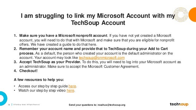 18 © TechSoup Global. All Rights Reserv ed.
I am struggling to link my Microsoft Account with my
TechSoup Account
Send your questions to: reachus@techsoup.org
1. Make sure you have a Microsoft nonprofit account. If you have not yet created a Microsoft
account, you will need to do that with Microsoft and make sure that you are eligible for nonprofit
offers. We have created a guide to do that here.
2. Remember your account name and provide that to TechSoup during your Add to Cart
process. As a default, the person who created your account is the default administrator on the
account. Your account may look like techsoup@onmicrosoft.com
3. Accept TechSoup as your Provider. To do this, you will need to log into your Microsoft account as
an administrator. Make sure to accept the Microsoft Customer Agreement.
4. Checkout!
A few resources to help you:
• Access our step by step guide here.
• Watch our step by step video here.
 
