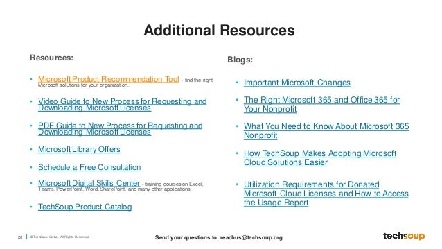 20 © TechSoup Global. All Rights Reserv ed.
Resources:
• Microsoft Product Recommendation Tool - find the right
Microsoft solutions for your organization.
• Video Guide to New Process for Requesting and
Downloading Microsoft Licenses
• PDF Guide to New Process for Requesting and
Downloading Microsoft Licenses
• Microsoft Library Offers
• Schedule a Free Consultation
• Microsoft Digital Skills Center - training courses on Excel,
Teams, PowerPoint, Word, SharePoint, and many other applications
• TechSoup Product Catalog
Blogs:
• Important Microsoft Changes
• The Right Microsoft 365 and Office 365 for
Your Nonprofit
• What You Need to Know About Microsoft 365
Nonprofit
• How TechSoup Makes Adopting Microsoft
Cloud Solutions Easier
• Utilization Requirements for Donated
Microsoft Cloud Licenses and How to Access
the Usage Report
Send your questions to: reachus@techsoup.org
Additional Resources
 