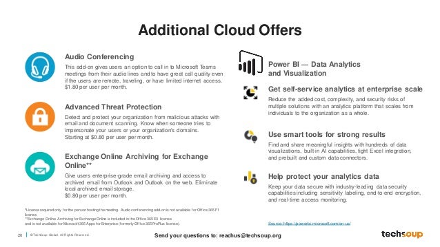 26 © TechSoup Global. All Rights Reserv ed.
Power BI — Data Analytics
and Visualization
*License required only for the person hosting the meeting. Audio conferencing add-on is not available for Office 365 F1
license.
**Exchange Online Archiving for Exchange Online is included in the Office 365 E3 license
and is not available for Microsoft 365 Apps for Enterprise (formerly Office 365 ProPlus license).
Audio Conferencing
This add-on gives users an option to call in to Microsoft Teams
meetings from their audio lines and to have great call quality even
if the users are remote, traveling, or have limited internet access.
$1.80 per user per month.
Advanced Threat Protection
Detect and protect your organization from malicious attacks with
email and document scanning. Know when someone tries to
impersonate your users or your organization's domains.
Starting at $0.80 per user per month.
Exchange Online Archiving for Exchange
Online**
Give users enterprise-grade email archiving and access to
archived email from Outlook and Outlook on the web. Eliminate
local archived email storage.
$0.80 per user per month.
Get self-service analytics at enterprise scale
Reduce the added cost, complexity, and security risks of
multiple solutions with an analytics platform that scales from
individuals to the organization as a whole.
Use smart tools for strong results
Find and share meaningful insights with hundreds of data
visualizations, built-in AI capabilities, tight Excel integration,
and prebuilt and custom data connectors.
Help protect your analytics data
Keep your data secure with industry-leading data security
capabilities including sensitivity labeling, end-to-end encryption,
and real-time access monitoring.
Source: https://powerbi.microsoft.com/en-us/
Additional Cloud Offers
Send your questions to: reachus@techsoup.org
 