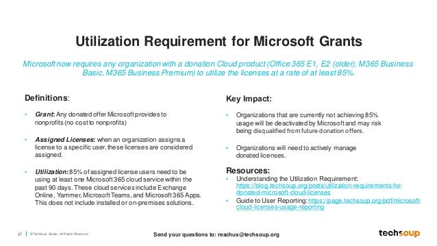 27 © TechSoup Global. All Rights Reserv ed.
Definitions:
• Grant: Any donated offerMicrosoftprovides to
nonprofits (no costto nonprofits)
• Assigned Licenses: whenan organization assigns a
license to a specific user,these licenses are considered
assigned.
• Utilization:85% of assigned license users need to be
using at least one Microsoft365 cloud service within the
past 90 days. These cloud services include Exchange
Online, Yammer, MicrosoftTeams,and Microsoft365 Apps.
This does not include installed or on-premises solutions.
Resources:
• Understanding the Utilization Requirement:
https://blog.techsoup.org/posts/utilization-requirements-for-
donated-microsoft-cloud-licenses
• Guide to User Reporting: https://page.techsoup.org/pdf/microsoft-
cloud-licenses-usage-reporting
Microsoft now requires any organization with a donation Cloud product (Office 365 E1, E2 (older), M365 Business
Basic, M365 Business Premium) to utilize the licenses at a rate of at least 85%.
Key Impact:​
• Organizations that are currently not achieving 85%
usage will be deactivated by Microsoftand may risk
being disqualified from future donation offers​.
• Organizations will need to actively manage
donated licenses.
Utilization Requirement for Microsoft Grants
Send your questions to: reachus@techsoup.org
 