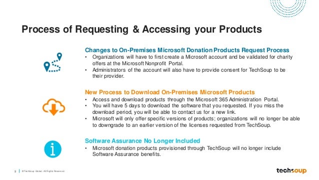 9 © TechSoup Global. All Rights Reserv ed.
Process of Requesting & Accessing your Products
Changes to On-Premises Microsoft Donation Products Request Process
• Organizations will have to first create a Microsoft account and be validated for charity
offers at the Microsoft Nonprofit Portal.
• Administrators of the account will also have to provide consent for TechSoup to be
their provider.
New Process to Download On-Premises Microsoft Products
• Access and download products through the Microsoft 365 Administration Portal.
• You will have 5 days to download the software that you requested. If you miss the
download period, you will be able to contact us for a new link.
• Microsoft will only offer specific versions of products; organizations will no longer be able
to downgrade to an earlier version of the licenses requested from TechSoup.
Software Assurance No Longer Included
• Microsoft donation products provisioned through TechSoup will no longer include
Software Assurance benefits.
 