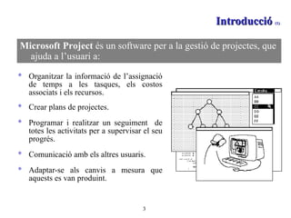 Introducció  (1)  Organitzar la informació de l’assignació de temps a les tasques, els costos associats i els recursos.  Crear plans de projectes. Programar i realitzar un seguiment  de totes les activitats per a supervisar el seu progrés. Comunicació amb els altres usuaris.  Adaptar-se als canvis a mesura que aquests es van produint. Microsoft Project  és un software per a la gestió de projectes, que ajuda a l’usuari a: 