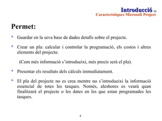 Introducció  (2)   Característiques Microsoft Project   Permet: Guardar en la seva base de dades detalls sobre el projecte. Crear un pla: calcular i controlar la programació, els costos i altres elements del projecte.  (Com més informació s’introdueixi, més precís serà el pla). Presentar els resultats dels càlculs immediatament.  El pla del projecte no es crea mentre no s’introdueixi la informació essencial de totes les tasques. Només, aleshores es veurà quan finalitzarà el projecte o les dates en les que estan programades les tasques. 