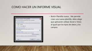 COMO HACER UN INFORME VISUAL
• Botón Plantilla nueva… Me permite
crear una nueva plantilla, debo elegir
que aplicación utilizar (Excel o Visio)
al igual que los tipos de datos y los
campos.
 