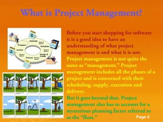 What is Project Management?
Before you start shopping for software
it is a good idea to have an
understanding of what project
management is and what it is not.
Project management is not quite the
same as “management.” Project
management includes all the phases of a
project and is concerned with their
scheduling, supply, execution and
delivery.
But it goes beyond that. Project
management also has to account for a
mysterious planning factor referred to
Powerpoint Templates
Page 4
as the “float.”

 