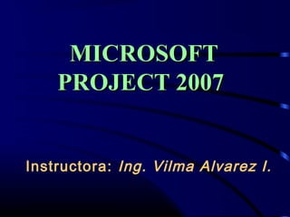 Instructora: Ing. Vilma Alvarez I.
MICROSOFTMICROSOFT
PROJECT 2007PROJECT 2007
 