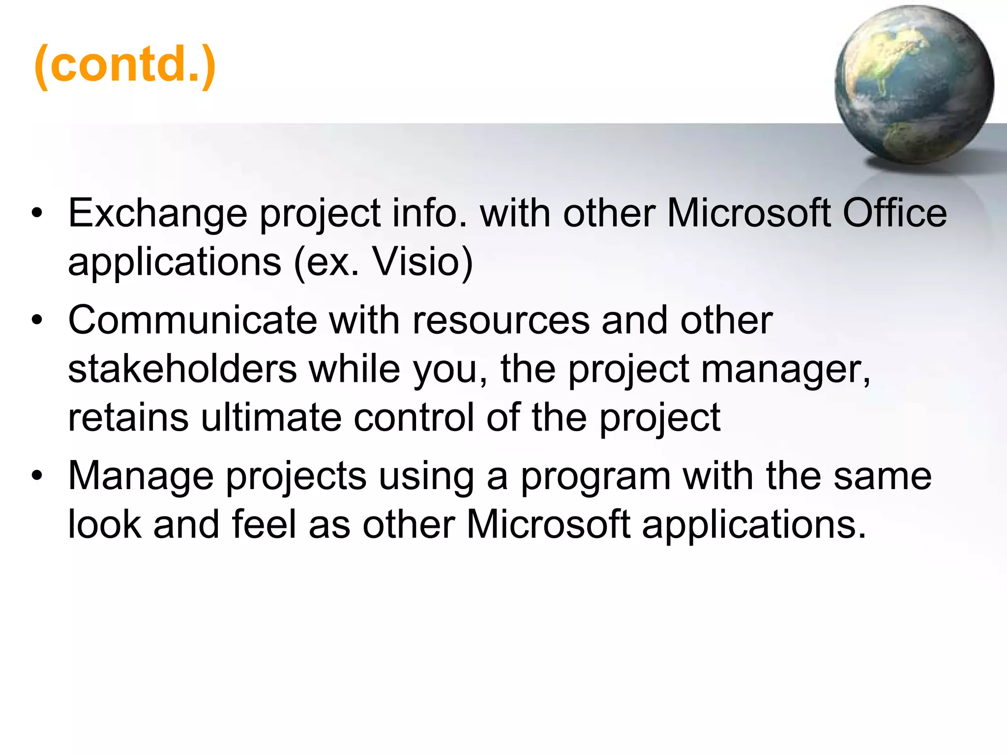 (contd.)

• Exchange project info. with other Microsoft Office
  applications (ex. Visio)
• Communicate with resources and other
  stakeholders while you, the project manager,
  retains ultimate control of the project
• Manage projects using a program with the same
  look and feel as other Microsoft applications.
 