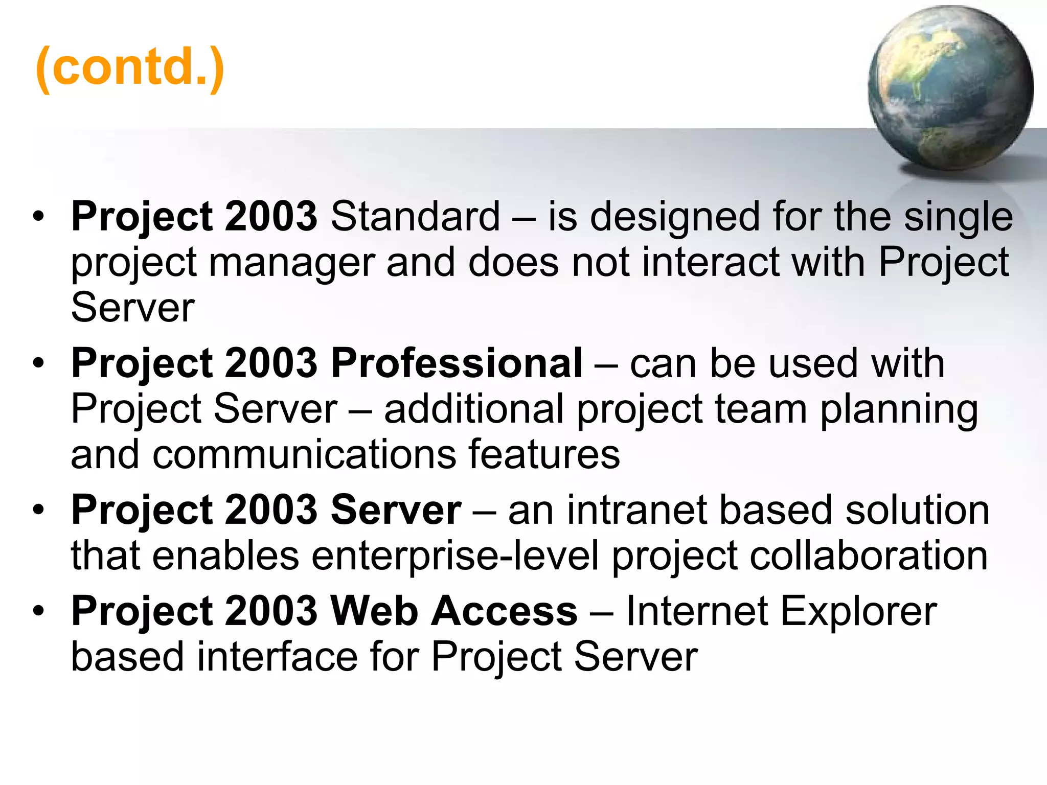 (contd.)

• Project 2003 Standard – is designed for the single
  project manager and does not interact with Project
  Server
• Project 2003 Professional – can be used with
  Project Server – additional project team planning
  and communications features
• Project 2003 Server – an intranet based solution
  that enables enterprise-level project collaboration
• Project 2003 Web Access – Internet Explorer
  based interface for Project Server
 