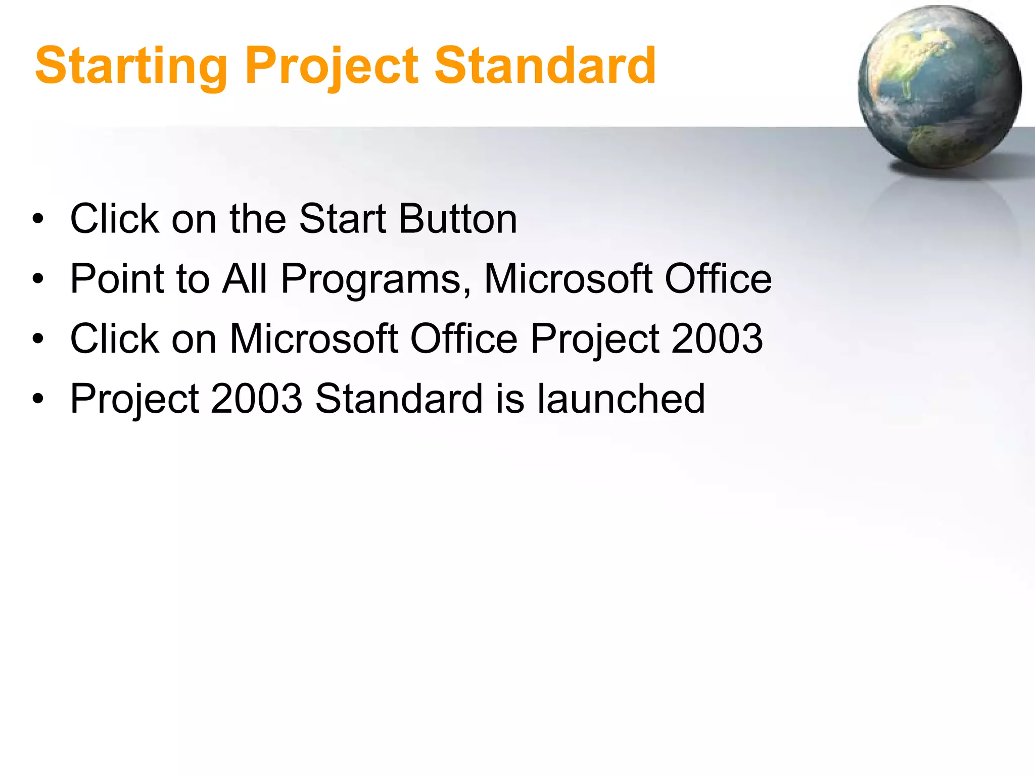 Starting Project Standard

•   Click on the Start Button
•   Point to All Programs, Microsoft Office
•   Click on Microsoft Office Project 2003
•   Project 2003 Standard is launched
 