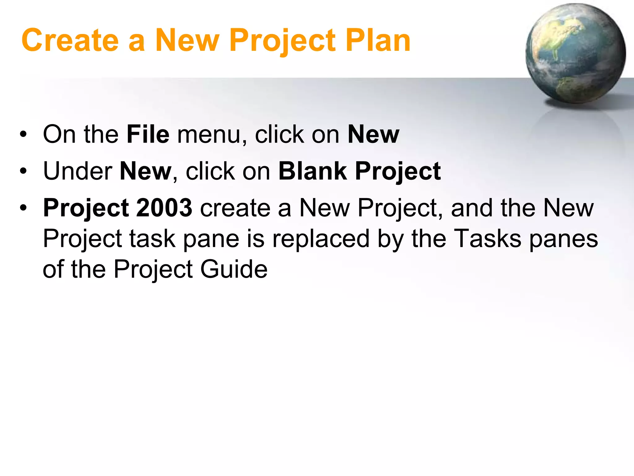 Create a New Project Plan

• On the File menu, click on New
• Under New, click on Blank Project
• Project 2003 create a New Project, and the New
  Project task pane is replaced by the Tasks panes
  of the Project Guide
 