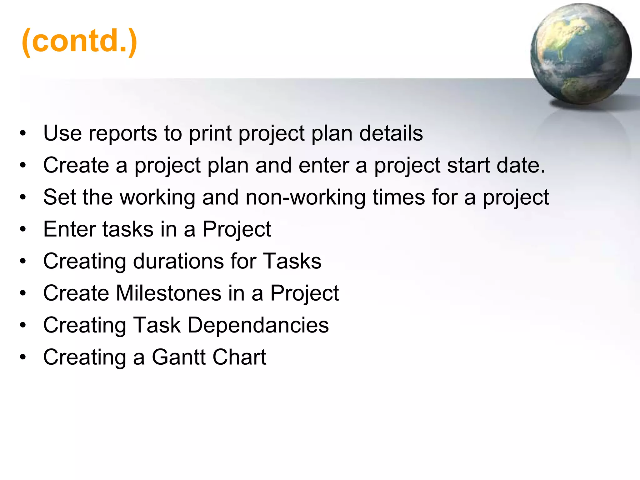(contd.)

•   Use reports to print project plan details
•   Create a project plan and enter a project start date.
•   Set the working and non-working times for a project
•   Enter tasks in a Project
•   Creating durations for Tasks
•   Create Milestones in a Project
•   Creating Task Dependancies
•   Creating a Gantt Chart
 