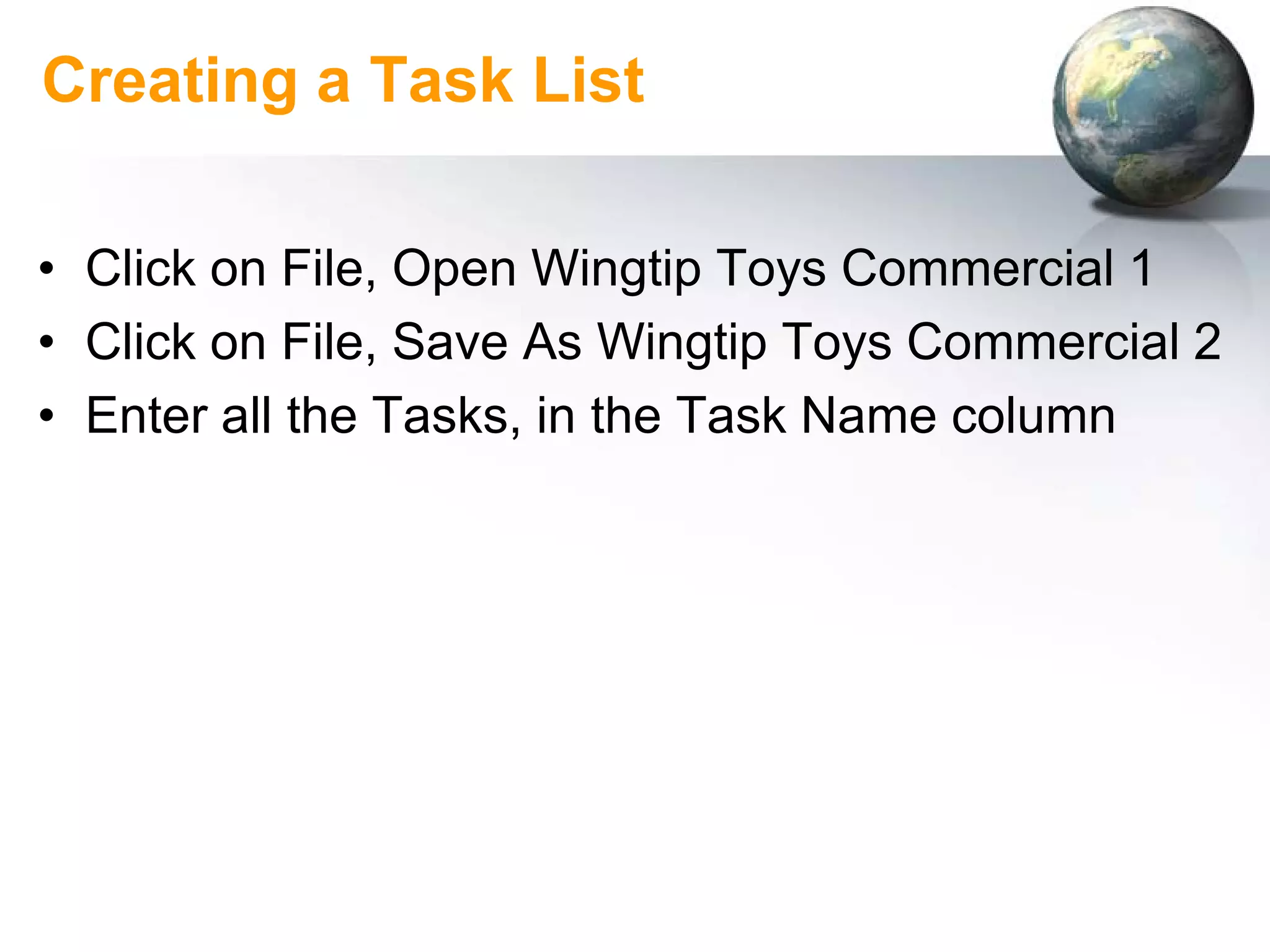 Creating a Task List

• Click on File, Open Wingtip Toys Commercial 1
• Click on File, Save As Wingtip Toys Commercial 2
• Enter all the Tasks, in the Task Name column
 