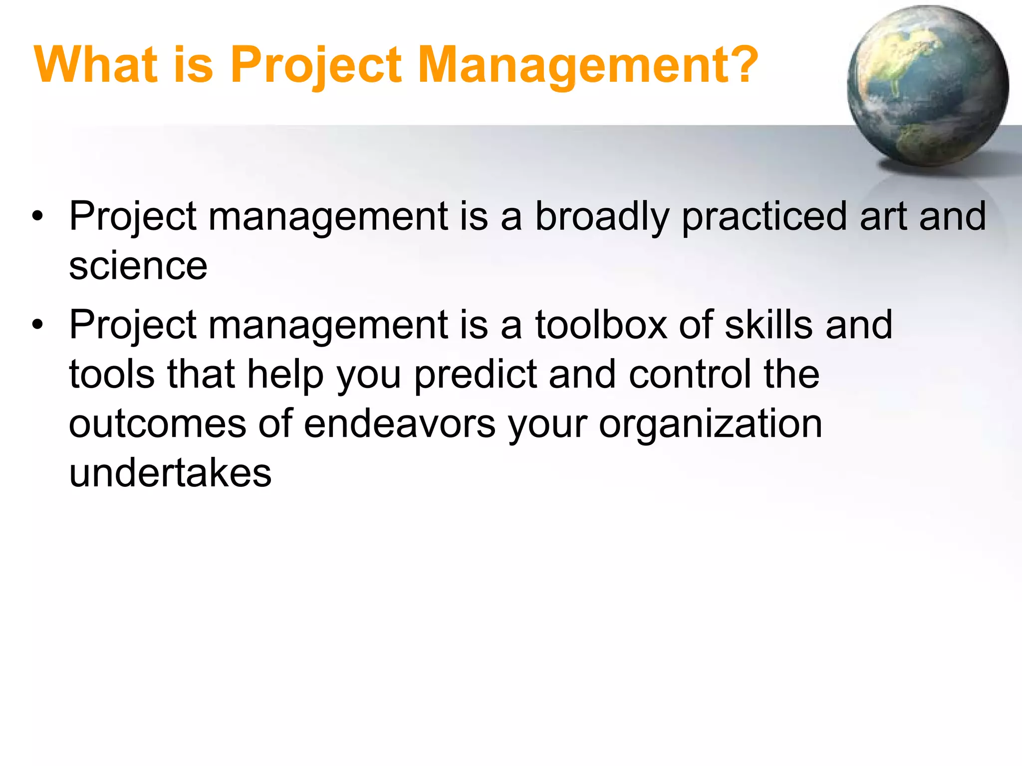 What is Project Management?

• Project management is a broadly practiced art and
  science
• Project management is a toolbox of skills and
  tools that help you predict and control the
  outcomes of endeavors your organization
  undertakes
 