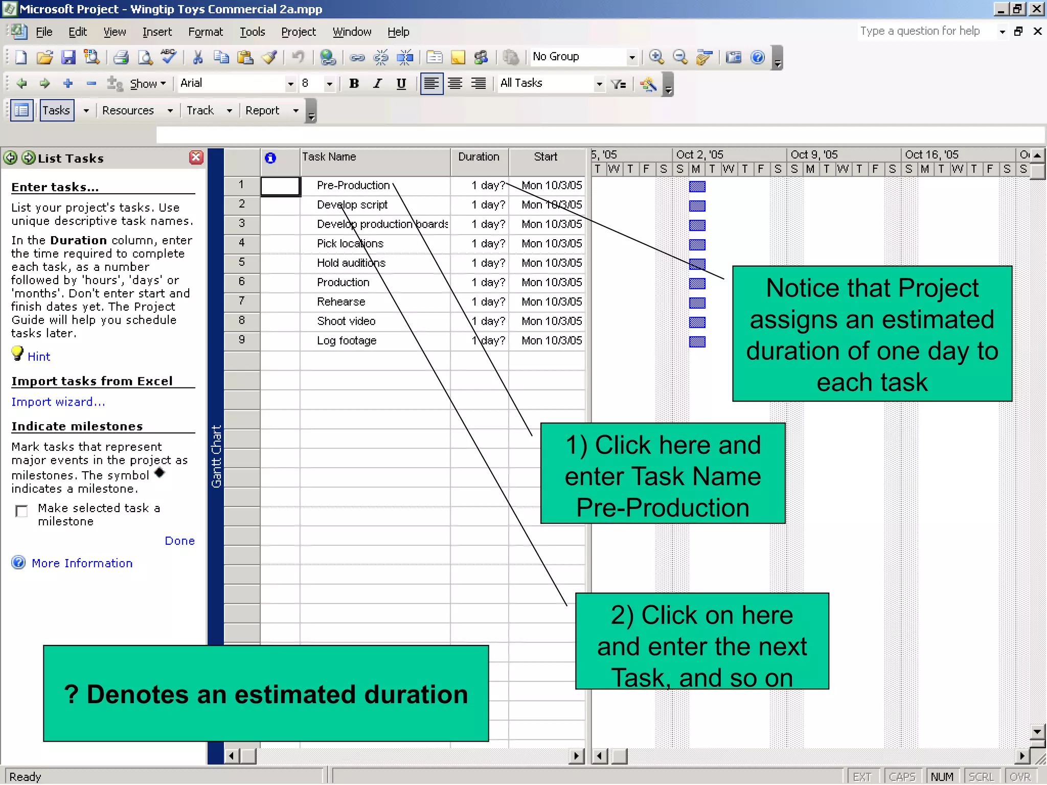 Notice that Project
                                                 assigns an estimated
                                                 duration of one day to
                                                       each task

                                  1) Click here and
                                  enter Task Name
                                   Pre-Production



                                     2) Click on here
                                    and enter the next
                                     Task, and so on
? Denotes an estimated duration
 