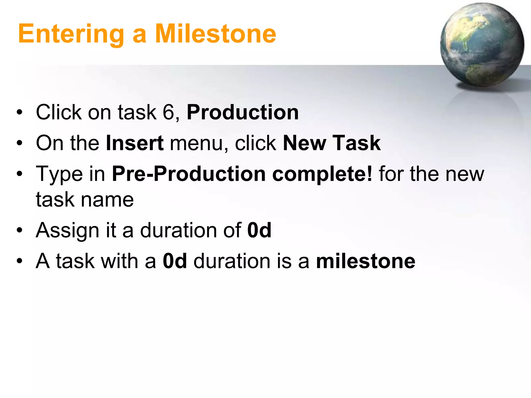 Entering a Milestone

• Click on task 6, Production
• On the Insert menu, click New Task
• Type in Pre-Production complete! for the new
  task name
• Assign it a duration of 0d
• A task with a 0d duration is a milestone
 
