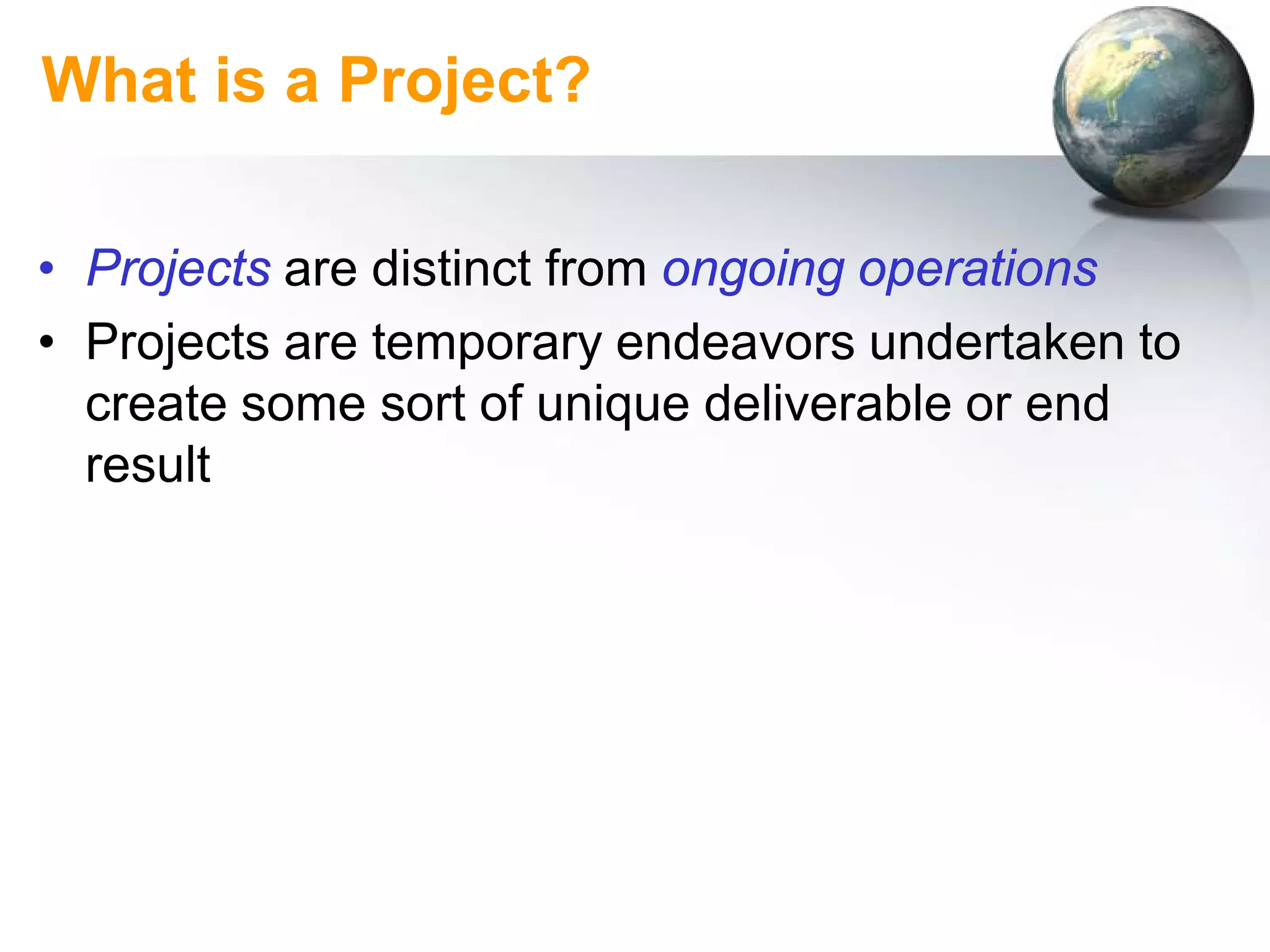 What is a Project?

• Projects are distinct from ongoing operations
• Projects are temporary endeavors undertaken to
  create some sort of unique deliverable or end
  result
 