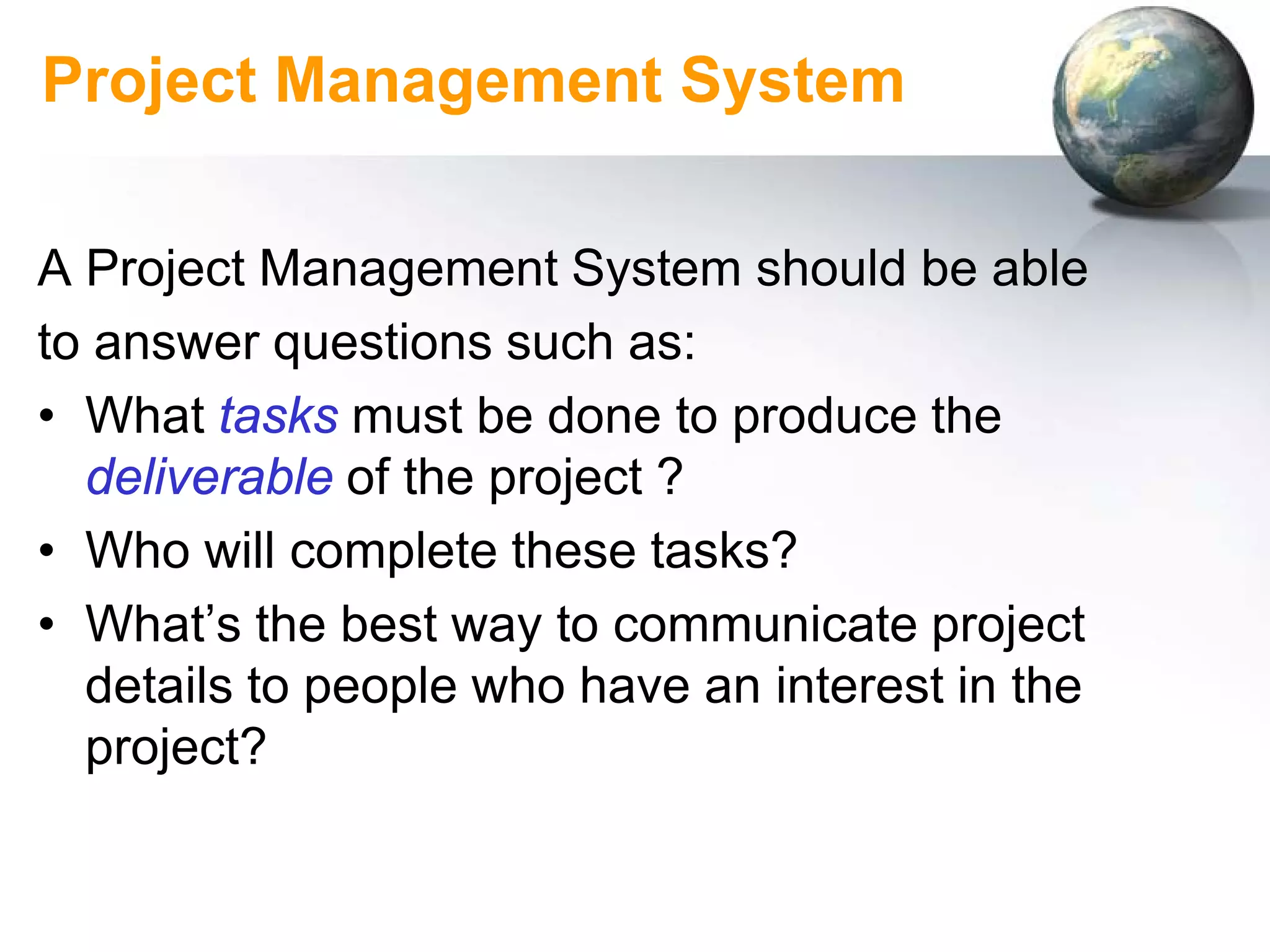Project Management System

A Project Management System should be able
to answer questions such as:
• What tasks must be done to produce the
  deliverable of the project ?
• Who will complete these tasks?
• What’s the best way to communicate project
  details to people who have an interest in the
  project?
 