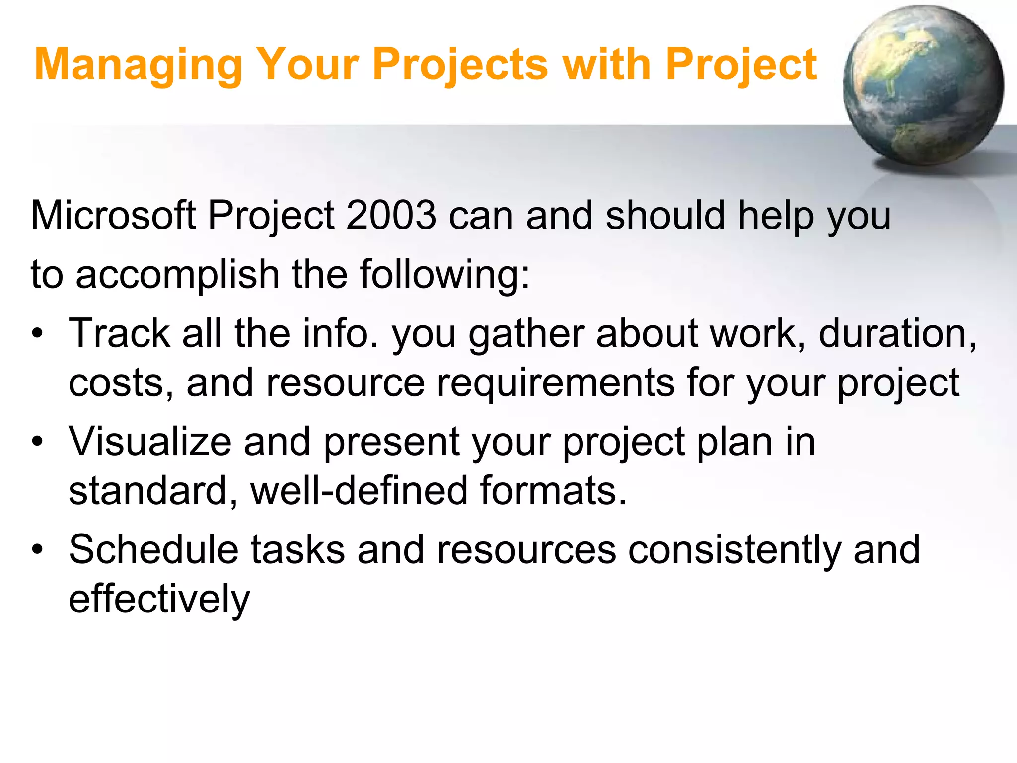 Managing Your Projects with Project


Microsoft Project 2003 can and should help you
to accomplish the following:
• Track all the info. you gather about work, duration,
  costs, and resource requirements for your project
• Visualize and present your project plan in
  standard, well-defined formats.
• Schedule tasks and resources consistently and
  effectively
 