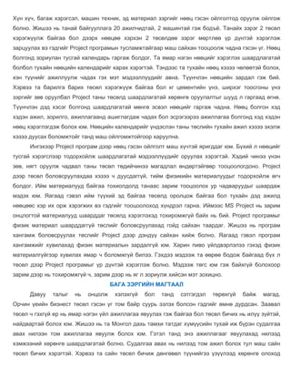 Хүн хүч, багаж хэрэгсэл, машин техник, эд материал зэргийг нөөц гэсэн ойлголтод оруулж ойлгож
болно. Жишээ нь танай байгууллага 20 ажилчидтай, 2 машинтай гэж бодъё. Танайх зэрэг 2 төсөл
хэрэгжүүлж байгаа бол дээрх нөөцөө хэрхэн 2 төсөлдөө зэрэг мөртлөө үр дүнтэй хэрэглэж
зарцуулах вэ гэдгийг Project програмын тусламжтайгаар маш сайхан тооцоолж чадна гэсэн үг. Нөөц
болгонд зориулан тусгай календарь гаргаж болдог. Та ямар нэгэн нөөцийг хэрэглэх шаардлагатай
болбол тухайн нөөцийн календарийг харах хэрэгтэй. Тэндээс та тухайн нөөц хэзээ чөлөөтэй болох,
хэн түүнийг ажиллуулж чадах гэх мэт мэдээллүүдийг авна. Түүнчлэн нөөцийн зардал гэж бий.
Хэрвээ та барилга барих төсөл хэрэгжүүж байгаа бол кг цементийн үнэ, ширхэг тоосгоны үнэ
зэргийг зөв оруулбал Project таны төсөлд шаардлагатай хөрөнгө оруулалтыг шууд л гаргаад өгнө.
Түүнчлэн дэд хэсэг болгонд шаардлагатай мөнгө эсвэл нөөцийг гаргаж чадна. Нөөц болгон хэд
хэдэн ажил, зорилго, ажиллагаанд ашиглагдаж чадах бол эсрэгээрээ ажиллагаа болгонд хэд хэдэн
нөөц хэрэглэгдэж болох юм. Нөөцийн календарийг үндэслэн таны төслийн тухайн ажил хэзээ эхэлж
хэзээ дуусах боломжтойг танд маш ойлгомжтойгоор харуулна.
      Ингэхээр Project програм дээр нөөц гэсэн ойлголт маш хүчтэй яригддаг юм. Бүхий л нөөцийг
тусгай хэрэгслээр тодорхойлж шаардлагатай мэдээллүүдийг оруулах хэрэгтэй. Хэдий чинээ үнэн
зөв, нягт оруулж чадвал таны төсөл төдийчинээ магадлал өндөртэйгөөр тооцоологдоно. Project
дээр төсөл боловсруулахдаа хэзээ ч дуусдаггүй, тийм физикийн материалуудыг тодорхойлж өгч
болдог. Ийм материалууд байгаа тохиолдолд танаас зарим тооцоолох ур чадваруудыг шаардаж
мэдэх юм. Яагаад гэвэл ийм түүхий эд байгаа төсөлд оролцож байгаа бол тухайн дэд ажилд
нөөцөөс хэр их орж хэрэгжих вэ гэдгийг тооцоолоход хүндрэл гарна. Иймээс MS Project нь зарим
онцлогтой материалууд шаарддаг төсөлд хэрэглэхэд тохиромжгүй байх нь бий. Project програмыг
физик материал шаарддаггүй төслийг боловсруулахад гойд сайхан таардаг. Жишээ нь програм
хангамж боловсруулах төслийг Project дээр дэндүү сайхан хийж болно. Яагаад гэвэл програм
хангамжийг хувилахад физик материалын зардалгүй юм. Харин пиво үйлдвэрлэлээ гэхэд физик
материалгүйгээр хувилах ямар ч боломжгүй билээ. Гэхдээ мэдээж та өөрөө бодож байгаад бүх л
төсөл дээр Project програмыг үр дүнтэй хэрэглэж болно. Мэдээж төгс юм гэж байхгүй болохоор
зарим дээр нь тохиромжгүй ч, зарим дээр нь яг л зориулж хийсэн мэт зохицно.
                                    БАГА ЗЭРГИЙН МАГТААЛ
      Давуу   талыг   нь   онцолж    хэлэхгүй   бол   танд   сэтгэгдэл   төрөхгүй   байж   магад.
Орчин үеийн бизнест төсөл гэсэн үг том байр суурь эзлэх болсон гэдгийг өмнө дурдсан. Заавал
төсөл ч гэхгүй ер нь ямар нэгэн үйл ажиллагаа явуулах гэж байгаа бол төсөл бичих нь илүү зүйтэй,
найдвартай болох юм. Жишээ нь та Монгол дахь тамхи татдаг хүмүүсийн тухай иж бүрэн судалгаа
авах нилээн том ажиллагаа явуулж болох юм. Гэтэл танд энэ ажиллагааг явуулахад нилээд
хэмжээний хөрөнгө шаардлагатай болно. Судалгаа авах нь нилээд том ажил болох тул маш сайн
төсөл бичих хэрэгтэй. Хэрвээ та сайн төсөл бичиж дөнгөвөл түүнийгээ үзүүлээд хөрөнгө олоход
 