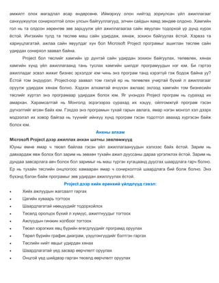 амжилт олох магадлал асар өндөрсөнө. Иймэрхүү олон нийтэд зориулсан үйл ажиллагааг
санхүүжүүлэх сонирхолтой олон улсын байгууллагууд, элчин сайдын яамд зөндөө олдоно. Хамгийн
гол нь та олдсон хөрөнгөө зөв зарцуулж үйл ажиллагаагаа сайн явуулан тодорхой үр дүнд хүрэх
ёстой. Ингэхийн тулд та төслөө маш сайн удирдаж, хянаж, зохион байгуулах ёстой. Хэрвээ та
хариуцлагатай, ажлаа сайн явуулдаг хүн бол Microsoft Project програмыг ашиглан төслөө сайн
удирдах сонирхол заавал байна.
      Project бол төслийг хамгийн үр дүнтэй сайн удирдан зохион байгуулах, төлөвлөх, хянах
хамгийн хүнд үйл ажиллагаанд тань туслах хамгийн шилдэг програмуудын нэг юм. Би гэртээ
ажилладаг эсвэл жижиг бизнес эрхэлдэг юм чинь энэ програм танд хэрэггүй гэж бодож байна уу?
Ёстой том эндүүрэл. Project-оор заавал том гэхгүй ер нь төлөвлөх учиртай бүхий л ажиллагааг
оруулж удирдаж хянаж болно. Хэдхэн алхамтай өчүүхэн ажлаас эхлээд хамгийн том бизнесийн
төслийг хүртэл энэ програмаар удирдаж болох юм. Яг үнэндээ Project програм нь сурахад их
амархан. Харамсалтай нь Монголд эсрэгээрээ сурахад их хэцүү, ойлгомжгүй програм гэсэн
дүгнэлтийг өгсөн байх юм. Гэхдээ энэ програмын тухай гарын авлага, ямар нэгэн монгол хэл дээрх
мэдээлэл их ховор байгаа нь түүнийг ийнхүү хүнд програм гэсэн тодотгол авахад хүргэсэн байж
болох юм.
                                         Анхны алхам
Microsoft Project дээр ажиллах анхан шатны зөвлөмжүүд
Юуны өмнө ямар ч төсөл байлаа гэсэн үйл ажиллагаануудын хэлхээс байх ёстой. Зарим нь
давхардаж явж болох бол зарим нь зөвхөн тухайн ажил дууссаны дараа үргэлжлэх ёстой. Зарим нь
дундаа завсарлага авч болох бол заримыг нь маш түргэн хугацаанд дуусгах шаардлага гарч болно.
Ер нь тухайн төслийн онцлогоос хамааран ямар ч сонирхолтой шаардлага бий болж болно. Энэ
бүхэнд бэлэн байж програмыг зөв удирдан ажиллуулах ёстой.
                         Project дээр хийх ерөнхий үйлдлүүд гэвэл:
     Хийх ажлуудын жагсаалт гаргах
     Цагийн хуваарь тогтоох
     Шаардлагатай нөөцүүдийг тодорхойлох
     Төсөлд оролцох бүхий л хүмүүс, ажилтнуудыг тогтоох
     Ажлуудын гинжин холбоог тогтоох
     Төсөл хэрэгжих явц бүрийн өгөгдлүүдийг програмд оруулах
     Төрөл бүрийн график диаграм, үзүүлэнгүүдийг бэлтгэн гаргах
     Төслийн нийт явцыг удирдан хянах
     Шаардлагатай үед засвар өөрчлөлт оруулах
     Онцгой үед шийдвэр гарган төсөлд өөрчлөлт оруулах
 