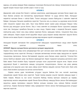өдрүүд, улс даяар амардаг баяр наадмууд тохиолдож болзошгүй юм. Шахуу төлөвлөгөөтэй үед нэг
өдрийг алдаж тооцно гэдэг үхлийн шарх л гэсэн үг шүү.
                                              АЛХАМ 2:
Дараагийн хийх алхам бол бүхий л хийгдэх ажиллагаа, даалгавруудаа жагсааж бичих явдал юм.
Зүүн багана угаасаа энэ жагсаалтад зориулагдсан байгааг та шууд ойлгох байх. Ажлуудыг
жирийтэл жагсааж бичих ч гайгүй байх. Тэгвэл ажлуудыг зохион байгуулах л хамгийн төвөгтэй
байдаг. Ажлуудыг багцалж эрэмбэлэх хэрэгтэй. Түүнчлэн аль нь алиныг нь дуусахад эхлэх ёстойг
сайн тооцоолж чадвал маш сайн. Зүүн талд байгаа жижиг суман дээр ажлуудыг баруун тийш
болгож дэд ажлуудыг үүсгэж болно. Энд л таны хамгийн их анхаарах болон туршлага шаардах
хэсэг юм. Ажлуудыг эрэмбэлж багцлах нь маш хэцүү. Хэрвээ ямар ч алдаагүй багцалж чадвал
компьютер дахь төсөл чинь маш сайхан хэрэгжих болно. Цаашдаа тайлан, тооцоолол бүгд маш
сайн хийгдэнэ. Харин алдаа ихтэй оруулбал явцын дунд мэдээж засвар өөрчлөлт оруулж болох
боловч ингэх аваас бүхий л тооцоолол дагаад өөрчлөгдөнө гэдгийг анхаараарай.
                                              АЛХАМ 3:
Ажлуудаа бүгдийг жагсаасан бол шаардлагатай нөөцүүдээ тодорхойлохын сацуу ажил бүрийн
төсөв                 үнэлгээг                  тооцоолж             тавьж                 өгнө.
АНХААР: Дуусах хугацаа болон үргэлжлэх хугацааг оруулахгүй.
Хэрвээ таны төсөл ямар нэгэн үйлдвэрлэдэг бол цагт хичнээн ажил хийх бай хэрэглэх нөөцийг нь
тодорхойлоод өгчих хэрэгтэй. Ингэхэд л програм автоматаар хичнээн өдөр зарцуулах вэ гэдгийг
тооцоолоод гаргачихна. Ажлын багтаамжийг оруулах шинэ багана нэмэх хэрэгтэй. Тэгэхгүй бол
анхны Gantt-ын формат дээр тэр багана харагддаггүй. Харин тодорхой хугацаанд үргэлжлэх ажил
байх аваас Fixed duration буюу тодорхой хугацаа гэсэн үзүүлэлтийг оруулж өгнө. Харин ингэж
оруулаагүй бүхий л ажиллагаа нөөцөд тулгуурлаж тооцоологдоно. Ажлын нэр дээр давхар
дарснаар утга оруулах цонх гарч ирнэ. Доод хэсэгт байгаа нөөцийн хэсгээс Fixed work, fixed units
(хүн), fixed duration (хугацаа) гэх мэтээс сонгож болно.
        Хэрвээ анхны удаа төслийнхөө утгуудыг оруулж байгаа бол энэ хэсгийг ашиглаад
нөөцийнхөө нэрийг бичиж өгөх хэрэгтэй. Танай төсөлд мэдээж онцгой төрлийн нөөцүүд ордог л
байж таараа. Жишээ нь хүн хүчээ тооцоолж байхад төсөлд оролцох хүмүүсээ ур чадвар,
мэргэжлээр ангилж нөөцийнхөө нэрийг бичиж болно.Ийнхүү нөөцүүд болон ажлын багтаамжуудыг
оруулсны дараа програмын харуулж байгаа хугацаа санаанд чинь нийцэж байгаа эсэхийг
шалгагтун. Хэрвээ болохгүй байвал нөөц хуваарилалт болон ажлын багтаамжуудынхаа утгуудыг
өөрчлөх хэрэгтэй.
 