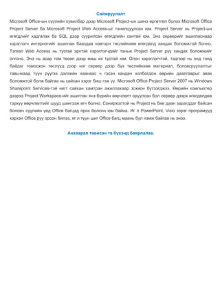 Сайжруулалт
Microsoft Office-ын сүүлийн хувилбар дээр Microsoft Project-ын шинэ өргөтгөл болох Microsoft Office
Project Server ба Microsoft Project Web Access-ыг танилцуулсан юм. Project Server нь Project-ын
өгөгдлийг хадгалах ба SQL дээр суурилсан өгөгдлийн сантай юм. Энэ серверийг ашигласнаар
хэрэглэгч интернэтийг ашиглан бааздаа нэвтэрч төслийнхөө өгөгдөлд хандах боломжтой болно.
Тэгвэл Web Access нь тусгай эрхтэй хэрэглэгчдийг таньж Project Server рүү хандах боломжийг
олгоно. Энэ нь асар том төсөл дээр маш их тустай юм. Олон хэрэглэгчтэй, тэдгээр нь энд тэнд
байдаг томоохон төслүүд дээр нэг сервер дээр бүх төслийнхөө материал, боловсруулалтыг
тавьчхаад түүн рүүгээ дэлхийн хаанаас ч гэсэн хандан холбогдож өөрийн даалгаврыг авах
боломжтой болж байгаа нь сайхан хэрэг биш гэж үү. Microsoft Office Project Server 2007 нь Windows
Sharepoint Services-тэй нягт сайхан хамтран ажиллахаар зохион бүтээгджээ. Өөрийн компьютер
дээрээ Project Workspace-ийг ашиглан янз бүрийн өөрчлөлт оруулсан бол сервер дээрх өгөгдөлдөө
тэрхүү өөрчлөлтийг шууд шингээж өгч болно. Сонирхолтой нь Project нь бие даан зарагддаг байсан
боловч сүүлийн үед Office багцад орох болсон юм байна. Яг л PowerPoint, Visio зэрэг програмууд
хэрхэн Office руу орсон билээ, яг л түүн шиг Office багц маань бүл нэмж байгаа нь энээ.


                            Анхаарал тависан та бүхэнд баярлалаа.
 
