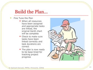 Build the Plan…
 Fine Tune the Plan
 When all resources
have been assigned
and appropriate tasks
are linked, the
original Gantt chart
will be complete
 Check to make sure
tasks have been
linked correctly and
task durations are
correct
 The plan is now ready
to be base-lined for
tracking project
progress
© Santosh Dwivedi, PMP®, Prince2®, CSM®
11
 