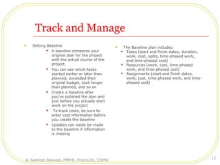 Track and Manage
 Setting Baseline
 A baseline compares your
original plan for the project
with the actual course of the
project.
 You can see which tasks
started earlier or later than
planned, exceeded their
original budget, took longer
than planned, and so on
 Create a baseline after
you've polished the plan and
just before you actually start
work on the project
 To track costs, be sure to
enter cost information before
you create the baseline
 Updates can easily be made
to the baseline if information
is missing
 The Baseline plan includes:
 Tasks (start and finish dates, duration,
work, cost, splits, time-phased work,
and time-phased cost)
 Resources (work, cost, time-phased
work, and time-phased cost)
 Assignments (start and finish dates,
work, cost, time-phased work, and time-
phased cost)
© Santosh Dwivedi, PMP®, Prince2®, CSM®
12
 