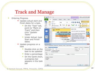 Track and Manage
 Entering Progress
 Update actual start and
finish dates for a task.
 On the “Task” tab,
point to “Mark on
Track” and then
click “Update
Tasks”
 Under Actual, type
Start and Finish
dates
 Update progress on a
task
 Double-click on the
task to be updated
 Enter a percentage
 On the Gantt chart,
a progress bar
appears in the task
bar
© Santosh Dwivedi, PMP®, Prince2®, CSM®
14
 