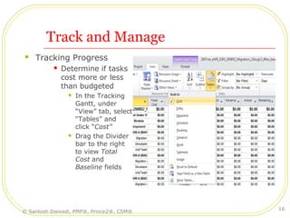 Track and Manage
 Tracking Progress
 Determine if tasks
cost more or less
than budgeted
 In the Tracking
Gantt, under
“View” tab, select
“Tables” and
click “Cost”
 Drag the Divider
bar to the right
to view Total
Cost and
Baseline fields
© Santosh Dwivedi, PMP®, Prince2®, CSM®
16
 