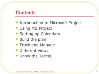 Contents
 Introduction to Microsoft Project
 Using MS Project
 Setting up Calendars
 Build the plan
 Track and Manage
 Different views
 Know the Terms
© Santosh Dwivedi, PMP®, Prince2®, CSM®
2
 
