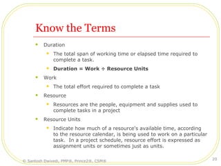 Know the Terms
 Duration
 The total span of working time or elapsed time required to
complete a task.
 Duration = Work ÷ Resource Units
 Work
 The total effort required to complete a task
 Resource
 Resources are the people, equipment and supplies used to
complete tasks in a project
 Resource Units
 Indicate how much of a resource's available time, according
to the resource calendar, is being used to work on a particular
task. In a project schedule, resource effort is expressed as
assignment units or sometimes just as units.
© Santosh Dwivedi, PMP®, Prince2®, CSM®
20
 