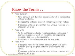 Know the Terms . .
 Fixed Duration
 For a constant task duration, as assigned work is increased so
will assigned units.
 Decrease the units and the work will correspondingly reduce.
 If assigned units are greater than max units, a resource over-
allocation will arise
 Fixed Units
 As the task's assigned units remain constant, an increase /
decrease in assigned work will result in a corresponding
increase / decrease in task duration.
 Fixed Units is the default task type for new tasks.
 Fixed Work
 If assigned work should remain constant, then as a task's
duration goes up assigned units will go down (and vice
versa).
 If assigned units are greater than max units, a resource over-
allocation will arise.
© Santosh Dwivedi, PMP®, Prince2®, CSM®
21
 