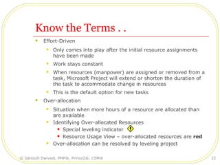 Know the Terms . .
 Effort-Driven
 Only comes into play after the initial resource assignments
have been made
 Work stays constant
 When resources (manpower) are assigned or removed from a
task, Microsoft Project will extend or shorten the duration of
the task to accommodate change in resources
 This is the default option for new tasks
 Over-allocation
 Situation when more hours of a resource are allocated than
are available
 Identifying Over-allocated Resources
 Special leveling indicator
 Resource Usage View – over-allocated resources are red
 Over-allocation can be resolved by leveling project
© Santosh Dwivedi, PMP®, Prince2®, CSM® 22
 