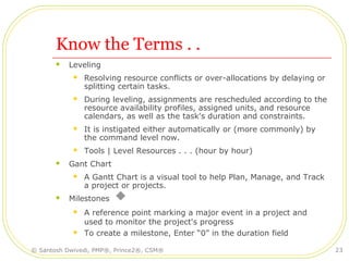 Know the Terms . .
 Leveling
 Resolving resource conflicts or over-allocations by delaying or
splitting certain tasks.
 During leveling, assignments are rescheduled according to the
resource availability profiles, assigned units, and resource
calendars, as well as the task's duration and constraints.
 It is instigated either automatically or (more commonly) by
the command level now.
 Tools | Level Resources . . . (hour by hour)
 Gant Chart
 A Gantt Chart is a visual tool to help Plan, Manage, and Track
a project or projects.
 Milestones
 A reference point marking a major event in a project and
used to monitor the project's progress
 To create a milestone, Enter “0” in the duration field
© Santosh Dwivedi, PMP®, Prince2®, CSM® 23
 