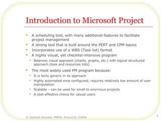 Introduction to Microsoft Project
 A scheduling tool, with many additional features to facilitate
project management
 A strong tool that is built around the PERT and CPM basics
 Incorporates use of a WBS (Task list) format
 A highly visual, yet checklist-intensive program
 Balances visual approach (charts, graphs, etc.) with logical structured
approach (task and resources lists)
 The most widely used PM program because:
 It is fairly generic in its approach
 Highly automated once configured; requires relatively low amount of user
manipulation
 Scalable – can be used for small to enormous projects
 A cost-effective choice for casual users
© Santosh Dwivedi, PMP®, Prince2®, CSM®
3
 
