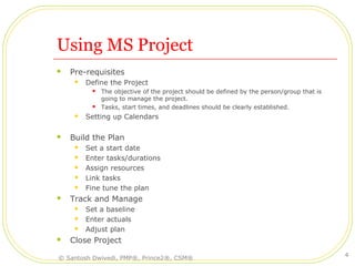 Using MS Project
 Pre-requisites
 Define the Project
 The objective of the project should be defined by the person/group that is
going to manage the project.
 Tasks, start times, and deadlines should be clearly established.
 Setting up Calendars
 Build the Plan
 Set a start date
 Enter tasks/durations
 Assign resources
 Link tasks
 Fine tune the plan
 Track and Manage
 Set a baseline
 Enter actuals
 Adjust plan
 Close Project
© Santosh Dwivedi, PMP®, Prince2®, CSM®
4
 